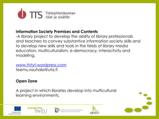 Information Society Premises and Contents
-A library project to develop the ability of library professionals
and teachers to convey substantive information society skills and
to develop new skills and tools in the fields of library media
education, multiculturalism, e-democracy, interactivity and
modeling.
www.ttstyt.wordpress.com
teemu.rauhala@uta.fi
Open Zone
A project in which libraries develop into multicultural
learning environments.
 