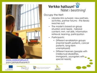 Occypy the Net!
– Libraries link outward, new partners,
activities, partner forums - the library
reaches out!
– The model is based on group
situation and needs - tailored
content; mm. net skills, information
retrieval, learning, participation
– Participants:
• Different revalidation groups
(mental health patients, cancer
patients, long-term
unemployed)
• Different learners (people with
intellectual disabilities,
immigrants, youngsters with
special needs)www.verkkohaltuun.fi
paivi.jokitalo@seamk.fi
 