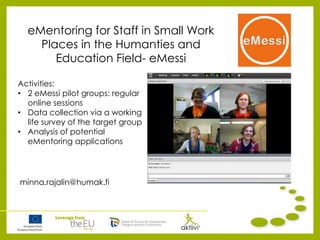 eMentoring for Staff in Small Work
Places in the Humanties and
Education Field- eMessi
minna.rajalin@humak.fi
Activities:
• 2 eMessi pilot groups: regular
online sessions
• Data collection via a working
life survey of the target group
• Analysis of potential
eMentoring applications
 