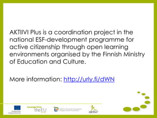 AKTIIVI Plus is a coordination project in the
national ESF-development programme for
active citizenship through open learning
environments organised by the Finnish Ministry
of Education and Culture.
More information: http://urly.fi/dWN
 