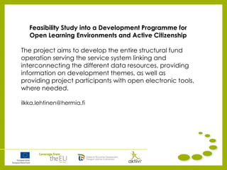 Feasibility Study into a Development Programme for
Open Learning Environments and Active Citizenship
The project aims to develop the entire structural fund
operation serving the service system linking and
interconnecting the different data resources, providing
information on development themes, as well as
providing project participants with open electronic tools,
where needed.
ilkka.lehtinen@hermia.fi
 