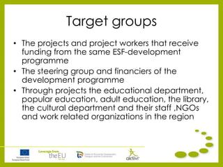 Target groups
• The projects and project workers that receive
funding from the same ESF-development
programme
• The steering group and financiers of the
development programme
• Through projects the educational department,
popular education, adult education, the library,
the cultural department and their staff ,NGOs
and work related organizations in the region
 