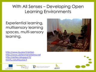 With All Senses – Developing Open
Learning Environments
Experiential learning,
multisensory learning
spaces, multi-sensory
learning.
http://www.laurea.fi/aistien
http://www.aistienmenetelma.net
http://aistien.blogspot.fi/
minttu.raty@laurea.fi
 