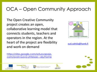 OCA – Open Community Approach
The Open Creative Community
project creates an open,
collaborative learning model that
connects students, teachers and
operators in the region. At the
heart of the project are flexibility
and work on demand
https://sites.google.com/a/luovapaja.
com/avoin-luova-yhteisoe---aly/home
outi.vahtila@hamk.fi
 