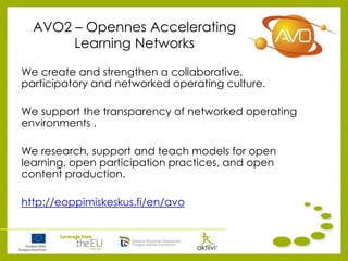 AVO2 – Opennes Accelerating
Learning Networks
We create and strengthen a collaborative,
participatory and networked operating culture.
We support the transparency of networked operating
environments .
We research, support and teach models for open
learning, open participation practices, and open
content production.
http://eoppimiskeskus.fi/en/avo
 