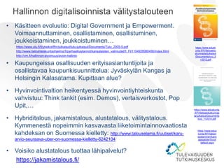Hallinnon digitalisoinnista välitystalouteen
• Käsitteen evoluutio: Digital Government ja Empowerment.
Voimaannuttaminen, osallistaminen, osallistuminen,
joukkoistaminen, joukkoistuminen…
https://www.utu.fi/fi/yksikot/ffrc/julkaisut/tutu-julkaisut/Documents/Tutu_2005-5.pdf
http://www.tietoyhteiskuntaohjelma.fi/parhaatkaytannot/kansalaisten_valmiudet/fi_FI/1104928080456/index.html
http://vm.fi/hallinnon-avoimuus/avoin-hallinto
• Kaupungeissa osallisuuden erityisasiantuntijoita ja
osallistavaa kaupunkisuunnittelua: Jyväskylän Kangas ja
Helsingin Kalasatama. Kupittaan alue?
• Hyvinvointivaltion heikentyessä hyvinvointiyhteiskunta
vahvistuu: Think tankit (esim. Demos), vertaisverkostot, Pop
Upit,…
• Hybriditalous, jakamistalous, alustatalous, välitystalous.
Kymmenestä nopeimmin kasvavasta liiketoimintainnovaatiosta
kahdeksan on Suomessa kielletty: http://www.talouselama.fi/uutiset/karu-
arvio-seuraava-uber-on-suomessa-kielletty-6242104
• Voisiko alustatalous tuottaa lähipalvelut?
https://jakamistalous.fi/
https://www.eduskunta
.fi/FI/tietoaeduskunnas
ta/julkaisut/Documents
/tuvj_1+2014.pdf
https://www.edusk
unta.fi/FI/tietoaedu
skunnasta/julkaisut
/Documents/tuvj_2
+2012.pdf
https://www.edus
kunta.fi/FI/lakien
saataminen/kans
alaisaloite/Sivut/
default.aspx
 