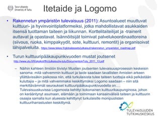 Itetaide ja Logomo
• Rakennetun ympäristön tulevaisuus (2011): Asuntoalueet muuttuvat
kulttuuri- ja hyvinvointiplatformeiksi, jotka mahdollistavat asukkaiden
itsensä tuottaman taiteen ja liikunnan. Korttelitaiteilijat ja -trainerit
auttavat ja opastavat. Isännöitsijät toimivat palvelukoordinaattoreina
(siivous, ruoka, kimppakyydit, sote, kulttuuri, remontit) ja organisoivat
lähipalveluita. https://www.tekes.fi/globalassets/julkaisut/rakennetun_ympariston_roadmap.pdf
• Turun kulttuuripääkaupunkivuoden mustat joutsenet
http://www.utu.fi/fi/yksikot/ffrc/julkaisut/e-tutu/Documents/eTutu_2011_13.pdf
– Näihin kahteen ilmiöön tiivistyi Mustien joutsenten tulevaisuusprosessin keskeisin
sanoma: mitä vahvemmin kulttuuri ja taide saadaan tavallisten ihmisten arkeen
yllättävissäkin paikossa niin, että turkulaisista tulee taiteen tuottajia eikä pelkästään
kuluttajia – ja mitä vahvemmaksi keskittymäksi Logomo saadaan – niin sitä
merkittävämmät seuraukset kulttuuripääkaupunkivuodella on….
Tulevaisuuskuvissa Logomosta kehittyi kokonainen kulttuurikaupunginosa, johon
on kerääntynyt asumaan, elämään ja toimimaan kansainvälisiä taiteen ja kulttuurin
osaajia samalla kun alueesta kehittynyt turkulaisille monipuolisten
kulttuuriharrastusten keskittymä.
 