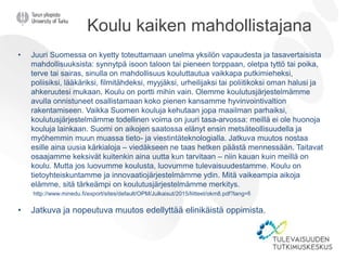 Koulu kaiken mahdollistajana
• Juuri Suomessa on kyetty toteuttamaan unelma yksilön vapaudesta ja tasavertaisista
mahdollisuuksista: synnytpä isoon taloon tai pieneen torppaan, oletpa tyttö tai poika,
terve tai sairas, sinulla on mahdollisuus kouluttautua vaikkapa putkimieheksi,
poliisiksi, lääkäriksi, filmitähdeksi, myyjäksi, urheilijaksi tai poliitikoksi oman halusi ja
ahkeruutesi mukaan. Koulu on portti mihin vain. Olemme koulutusjärjestelmämme
avulla onnistuneet osallistamaan koko pienen kansamme hyvinvointivaltion
rakentamiseen. Vaikka Suomen kouluja kehutaan jopa maailman parhaiksi,
koulutusjärjestelmämme todellinen voima on juuri tasa-arvossa: meillä ei ole huonoja
kouluja lainkaan. Suomi on aikojen saatossa elänyt ensin metsäteollisuudella ja
myöhemmin muun muassa tieto- ja viestintäteknologialla. Jatkuva muutos nostaa
esille aina uusia kärkialoja – viedäkseen ne taas hetken päästä mennessään. Taitavat
osaajamme keksivät kuitenkin aina uutta kun tarvitaan – niin kauan kuin meillä on
koulu. Mutta jos luovumme koulusta, luovumme tulevaisuudestamme. Koulu on
tietoyhteiskuntamme ja innovaatiojärjestelmämme ydin. Mitä vaikeampia aikoja
elämme, sitä tärkeämpi on koulutusjärjestelmämme merkitys.
http://www.minedu.fi/export/sites/default/OPM/Julkaisut/2015/liitteet/okm8.pdf?lang=fi
• Jatkuva ja nopeutuva muutos edellyttää elinikäistä oppimista.
 