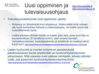 Uusi oppiminen ja
tulevaisuusohjaus
• Tulevaisuusvaliokunnan Uusi oppiminen -jaosto:
– Ahkeruus on tärkeämpää kuin lahjakkuus. Vaikka kaikki eivät voikaan
olla hyviä esimerkiksi kielissä ja matematiikassa, niin kaikki voivat olla
mahdollisimman hyviä.
– Lisäksi jokaisen ihmisen sisällä on kukka: jokin asia, jossa juuri hän on
kauneimmillaan. Ei verrattuna muihin, vaan omana itsenään.
Varhaiskasvatuksen, koulujärjestelmän ja työelämän on saatava nämä
kukat esiin: https://www.eduskunta.fi/FI/tietoaeduskunnasta/julkaisut/Documents/tuvj_8+2013.pdf
• Lasten hyvinvointi ja nuorten siirtyminen peruskoulusta
jatkokoulutuksen kautta työelämään on hyvinvointiyhteiskunnan
ydinprosessi. Mitä useampi nuori pääsee normaalin, arkisen elämän
uralle, sitä paremmin hyvinvointiyhteiskuntamme toimii.
https://www.eduskunta.fi/FI/tietoaeduskunnasta/julkaisut/Documents/tuvj_4+2014.pdf
http://www.getalife.fi/
http://www.koukkuun.fi/
 