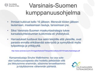 Varsinais-Suomen
kumppanuusohjelma
• Ihmiset kukkivat kello 16 jälkeen. Menevät töiden jälkeen
laulamaan, maalaamaan tauluja, tanssimaan jne.
• Siksi Varsinais-Suomen maakuntastrategia tukee
kansalaisyhteiskunnan kukkimista eli yhdistyksiä.
• Harrastukset tuottavat iloa sekä tekijöille että yleisölle, ovat
parasta ennalta ehkäisevää sote-työtä ja synnyttävät myös
työpaikkoja ja yrittäjyyttä.
http://www.varsinais-suomi.fi/images/tiedostot/Tietopankki/Julkaisut/2014/maakuntastrategia.pdf
Kansanedustaja Sinuhe Wallinheimo: Iso osa sote-
alan tuottavuusvajeesta olisi hoidettu pelkästään sillä
jos liikkuisimme enemmän, söisimme terveellisemmin
ja käyttäisimme vähemmän päihteitä.
 