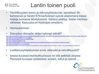 Lantin toinen puoli
• Yksilöllisyyden kasvu ja elämysyhteiskunta: lapselliset 30-
kymmpiset ja härskit K70-kerholaiset syövät alastomana kilpaa
matoja suorassa lähetyksessä. Valistus päättyy: tiedon merkitys
vähenee. Kasvussa on Keskiajan simplismi.
• Heimoutuminen
• Disruption disruptio: miten kyborgit elävät?
https://www.eduskunta.fi/FI/tietoaeduskunnasta/julkaisut/aineistot/Documents/04_Augmented%20Leadership%20Institute_Stenfors_O_20_2015_esitys_020316.pdf
http://www.ibm.com/smarterplanet/us/en/ibmwatson/
http://www.hs.fi/paivanlehti/11042016/a1460254315495
http://www.hs.fi/tiede/a1398344570326
http://www.digitoday.fi/tiede-ja-teknologia/2015/10/02/google-pomo-ihmisille-nanorobotteja-aivoihin-jo-2030-luvulla/201512834/66
http://3dprint.com/52616/mhox-3d-printed-eyes/
http://www.tekniikkatalous.fi/innovaatiot/2015-06-01/Keinolihapihvin-hinta-on-tippunut-300-000-eurosta-11-euroon---Pian-jo-kannattavaa-3321888.html
• Luottamusyhteiskunnan arvot, oikeudet ja velvollisuudet?
• Isossa kuvassa monikulttuurisuus voi olla pelkkää utopiaa.
Pienessä kuvassa vastatietoa: suvakit, tolkut ja rasistit…
 