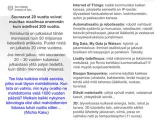 Internet of Things: kaikki kommunikoi kaiken
kanssa, jokaisella esineellä on IP-osoite:
älyvaatteet keskustelevat talon, kodinkoneiden,
auton ja pakkausten kanssa.
Automatisaatio ja robotisaatio: robotit vaihtavat
ihmisille sydämiä ja munuaisia, robottiautot, robotit
tekevät pörssikaupat, jakavat lääkkeitä ja vastaavat
terveyskeskuksissa puhelimeen.
Big Data, My Data ja Watson: hybridi- ja
jakamistalous: ihmiset osallistuvat ja jakavat
toisilleen ohi kauppojen ja pankkien. Tekoäly.
Lisätty todellisuus: mitä näkisimme ja tekisimme
metsässä, jos Rovio kehittäisi luontomatkailua? If
voisi myydä suojelusenkeleitä.
Bioajan Sampovisio: voimme käyttää kaikkea
orgaanista (ulosteita, bakteereita, levää risuja) ja
tehdä siitä mitä tahansa (lääkkeitä, ruokaa,
tavaraa)
Elävät materiaalit: pölyä syövät matot, valaisevat
kasvit, yhteyttävät seinät…
3D: älyverkoissa kulkevat energia, tieto, rahat ja
tavara: 3D tulostettu talo, astronautille sähkö
postilla lähetetty jakoavain, silmä, jossa on
valmiiksi netti ja hampurilaispihvi (11 euroa).
Seuraavat 20 vuotta voivat
muuttaa maailmaa enemmän
kuin edelliset 200 vuotta.
Ihmiskunta on julkaissut tähän
mennessä noin 50 miljoonaa
tieteellistä artikkelia. Puolet niistä
on julkaistu 20 viime vuotena.
Jos trendi jatkuu, niin seuraavien
20 – 30 vuoden kuluessa
julkaistaan yhtä paljon tiedettä,
kuin tähän mennessä yhteensä.
Tee lista kaikista niistä asioista,
jotka ovat täysin mahdottomia. Kun
lista on valmis, niin kysy ovatko ne
mahdottomia vielä 1000 vuoden
päästä? Melkein kaikki nykyinen
teknologia olisi ollut mahdottomien
listassa tuhat vuotta sitten…
(Michio Kaku)
 