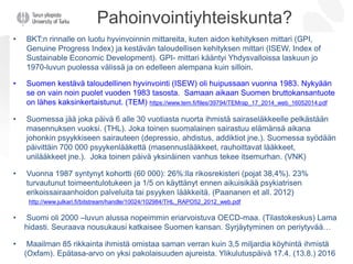 Pahoinvointiyhteiskunta?
• BKT:n rinnalle on luotu hyvinvoinnin mittareita, kuten aidon kehityksen mittari (GPI,
Genuine Progress Index) ja kestävän taloudellisen kehityksen mittari (ISEW, Index of
Sustainable Economic Development). GPI- mittari kääntyi Yhdysvalloissa laskuun jo
1970-luvun puolessa välissä ja on edelleen alempana kuin silloin.
• Suomen kestävä taloudellinen hyvinvointi (ISEW) oli huipussaan vuonna 1983. Nykyään
se on vain noin puolet vuoden 1983 tasosta. Samaan aikaan Suomen bruttokansantuote
on lähes kaksinkertaistunut. (TEM) https://www.tem.fi/files/39794/TEMrap_17_2014_web_16052014.pdf
• Suomessa jää joka päivä 6 alle 30 vuotiasta nuorta ihmistä sairaseläkkeelle pelkästään
masennuksen vuoksi. (THL). Joka toinen suomalainen sairastuu elämänsä aikana
johonkin psyykkiseen sairauteen (depressio, ahdistus, addiktiot jne.). Suomessa syödään
päivittäin 700 000 psyykenlääkettä (masennuslääkkeet, rauhoittavat lääkkeet,
unilääkkeet jne.). Joka toinen päivä yksinäinen vanhus tekee itsemurhan. (VNK)
• Vuonna 1987 syntynyt kohortti (60 000): 26%:lla rikosrekisteri (pojat 38,4%). 23%
turvautunut toimeentulotukeen ja 1/5 on käyttänyt ennen aikuisikää psykiatrisen
erikoissairaanhoidon palveluita tai psyyken lääkkeitä. (Paananen et all. 2012)
http://www.julkari.fi/bitstream/handle/10024/102984/THL_RAPO52_2012_web.pdf
• Suomi oli 2000 –luvun alussa nopeimmin eriarvoistuva OECD-maa. (Tilastokeskus) Lama
hidasti. Seuraava nousukausi katkaisee Suomen kansan. Syrjäytyminen on periytyvää…
• Maailman 85 rikkainta ihmistä omistaa saman verran kuin 3,5 miljardia köyhintä ihmistä
(Oxfam). Epätasa-arvo on yksi pakolaisuuden ajureista. Ylikulutuspäivä 17.4. (13.8.) 2016
 