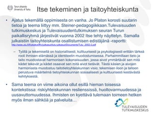 Itse tekeminen ja taitoyhteiskunta
• Ajatus tekemällä oppimisesta on vanha. Jo Platon korosti suutarin
tietoa ja teema liittyy mm. Steiner-pedagogiikkaan.Tulevaisuuden
tutkimuskeskus ja Tulevaisuudentutkimuksen seuran Turun
paikallisryhmä järjestivät vuonna 2002 Itse tehty näyttelyn. Samalla
julkaistiin taitoyhteiskunta osallistumisen edistäjänä -raportti:
http://www.utu.fi/fi/yksikot/ffrc/julkaisut/tutu-julkaisut/Documents/Tutu_2002-2.pdf
– Työllä ja tekemisellä on historiallisesti, kulttuurisesti ja psykologisesti erittäin tärkeä
rooli ihmisen elämässä ja identiteetin muodostumisessa. Parhaimmillaan tieto ja
taito muodostavat harmonisen kokonaisuuden, jossa aivot ymmärtävät sen mitä
kädet tekevät ja kädet osaavat sen mitä aivot tietävät. Tästä käsien ja aivojen
harmoniasta muodostuu taitotietoyhteiskunnan visio; tekemisen iloon ja taitoon
perustuva määritelmä tietoyhteiskunnan sosiaalisesti ja kulttuurisesti kestävästä
kehityksestä.
• Sama teema on viime aikoina ollut esillä hieman toisessa
kontekstissa: riskiyhteiskunnan reslienssissä, huoltovarmuudessa ja
uusavuttomuudessa. Ihmisten on kyettävä tulemaan toimeen hetken
myös ilman sähköä ja palveluita…
 