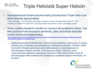 Triple Helixistä Super Helixiin
• Taloustieteessä Porterin klusterimalli ja Esckowitzin Triple Helix ovat
olleet tärkeitä ajatusmalleja.
Porter, Michael E.: The Competitive Advantage on Nations. London: The Macmillan Press LTD, 1990
Etzkowitz, H. (2008) The Triple Helix: University-Industry-Government in action. Routledge, London
• Viime vuosina klusterin rinnalle on noussut ekosysteemin käsite. Itse
olen puhunut hullunkurisista perheistä, jotka yhdistävät ääripäitä
uusiksi innovaatiorajapinnoiksi:
https://agoracenter.jyu.fi/projects/swing/olli-hietanen-x5-2013-tulevaisuuskuvia-keski-suomen-innovaatiokeskittymasta-kasikirja-
visionaariseen-verkosto-ja-muutosjohtamiseen
– Epälineaarisessa kehittämisessä vuorovaikutusta tapahtuu useampaan suuntaan:
ylhäältä alas ja alhaalta ylös asiakkaat ja kansalaiset osallistaen, ihmisten välillä
(ihmiseltä ihmiselle palveluina) sekä vertikaalisesti ja horisontaalisesti yli
toimialarajojen kaikkiin suuntiin. Voimme puhua Super Helixistä, jossa
vuorovaikutusta tapahtuu useampaan suuntaan Triple Helixin lisäksi myös yli
toimialarajojen sekä osallistamalla asiakkaat ja asukkaat mukaan toimintaan. (X-
klusterit)
 