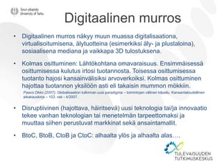 Digitaalinen murros
• Digitaalinen murros näkyy muun muassa digitalisaationa,
virtualisoitumisena, älytuotteina (esimerkiksi äly- ja plustaloina),
sosiaalisena mediana ja vaikkapa 3D tulostuksena.
• Kolmas osittuminen: Lähtökohtana omavaraisuus. Ensimmäisessä
osittumisessa kulutus irtosi tuotannosta. Toisessa osittumisessa
tuotanto hajosi kansainvälisiksi arvoverkoiksi. Kolmas osittuminen
hajottaa tuotannon yksilöön asti eli takaisin mummon mökkiin.
Paavo Okko (2007): Globalisaation tulkinnan uusi paradigma – toimintojen välinen kilpailu. Kansantaloudellinen
aikakauskirja – 103. vsk - 4/2007.
• Disruptiivinen (hajottava, häiritsevä) uusi teknologia tai/ja innovaatio
tekee vanhan teknologian tai menetelmän tarpeettomaksi ja
muuttaa siihen perustuvat markkinat sekä ansaintamallit.
• BtoC, BtoB, CtoB ja CtoC: alhaalta ylös ja alhaalta alas….
 