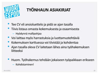 • Tee CV eli ansioluettelo ja pidä se ajan tasalla
• Tiivis listaus omasta kokemuksesta ja osaamisesta
– Hyödynnä mallipohjaa
• Voi laittaa myös harrastuksia ja luottamustehtäviä
• Kokemuksen karttuessa voi tiivistää ja kohdentaa
• Ajan tasalla oleva CV laitetaan lähes aina työhakemuksen
liitteeksi
• Huom. Työhakemus tehdään jokaiseen työpaikkaan erikseen
– Kohdistaminen!
24.4.2015 10
TYÖNHAUN ASIAKIRJAT
 