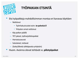 • Etsi työpaikkoja mahdollisimman montaa eri kanavaa käyttäen
– Nettisivut
• Työnhakusivustot esim. te-palvelut.fi
• Yritysten omat nettisivut
– Käy paikan päällä
– TET-jaksot, työharjoittelupaikat
– Harrastusseurat
– Sukulaiset, tuttavat
– (Soita/lähetä sähköpostia yrityksiin)
• Huom. Avoinna olevat tehtävät vs. piilotyöpaikat
24.4.2015 12
TYÖPAIKAN ETSINTÄ
 
