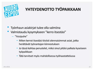• Työnhaun asiakirjat tulee olla valmiina
• Valmistaudu kysymykseen ”kerro itsestäsi”
– ”hissipuhe”
• Miten kerrot itsestäsi tiiviisti olennaisimmat asiat, jotka
herättävät työnantajan kiinnostuksen
• Jo tässä kohtaa perustelet, miksi sinut pitäisi palkata kyseiseen
työpaikkaan
• Tätä tarvitset myös mahdollisessa työhaastattelussa
24.4.2015 13
YHTEYDENOTTO TYÖPAIKKAAN
 