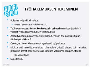 • Pohjana työpaikkailmoitus
– Lue se ”työnantajan näkökulmasta”.
• Työhakemuksessa kerrot konkreettisin esimerkein miten juuri sinä
vastaat työpaikkailmoituksen vaatimuksiin
• Asetu työnantajan asemaan: millaisen henkilön itse palkkaisit juuri
tähän työpaikkaan?
• Osoita, että olet kiinnostunut kyseisestä työpaikasta
• Muista, että henkilö, joka lukee hakemuksen, tietää sinusta vain ne asiat,
jotka itse kerrot hakemuksessasi ja tekee valintansa sen perusteella
– Ole vakuuttava!
• Suosittelija?
24.4.2015 14
TYÖHAKEMUKSEN TEKEMINEN
 