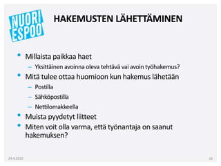 • Millaista paikkaa haet
– Yksittäinen avoinna oleva tehtävä vai avoin työhakemus?
• Mitä tulee ottaa huomioon kun hakemus lähetään
– Postilla
– Sähköpostilla
– Nettilomakkeella
• Muista pyydetyt liitteet
• Miten voit olla varma, että työnantaja on saanut
hakemuksen?
24.4.2015 16
HAKEMUSTEN LÄHETTÄMINEN
 