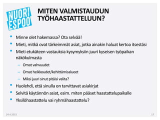 • Minne olet hakemassa? Ota selvää!
• Mieti, mitkä ovat tärkeimmät asiat, jotka ainakin haluat kertoa itsestäsi
• Mieti etukäteen vastauksia kysymyksiin juuri kyseisen työpaikan
näkökulmasta
– Omat vahvuudet
– Omat heikkoudet/kehittämisalueet
– Miksi juuri sinut pitäisi valita?
• Huolehdi, että sinulla on tarvittavat asiakirjat
• Selvitä käytännön asiat, esim. miten pääset haastattelupaikalle
• Yksilöhaastattelu vai ryhmähaastattelu?
24.4.2015 17
MITEN VALMISTAUDUN
TYÖHAASTATTELUUN?
 
