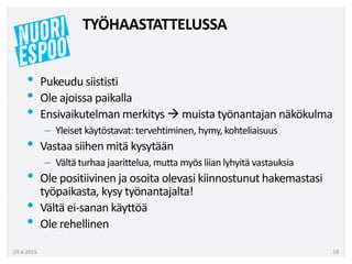 • Pukeudu siististi
• Ole ajoissa paikalla
• Ensivaikutelman merkitys  muista työnantajan näkökulma
– Yleiset käytöstavat: tervehtiminen, hymy, kohteliaisuus
• Vastaa siihen mitä kysytään
– Vältä turhaa jaarittelua, mutta myös liian lyhyitä vastauksia
• Ole positiivinen ja osoita olevasi kiinnostunut hakemastasi
työpaikasta, kysy työnantajalta!
• Vältä ei-sanan käyttöä
• Ole rehellinen
24.4.2015 18
TYÖHAASTATTELUSSA
 