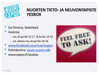 NUORTEN TIETO- JA NEUVONTAPISTE
YESBOX
• Iso Omena, Matinkylä
• Avoinna
– ma, to-pe klo 12-17 & ke klo 12-19
– 1.6. alkaen ma, ke-pe klo 10-16
• www.facebook.com/nuoriespoo
• Pulmakulma: www.nuoret.info
• www.espoo.fi/yesbox
24.4.2015 2
 