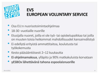 • Osa EU:n nuorisotoimintaohjelmaa
• 18-30 -vuotiaille nuorille
• Etusijalla nuoret, joilla ei ole työ- tai opiskelupaikkaa tai joilla
on muuten toisia heikommat mahdollisuudet kansainvälistyä
• Ei edellytä erityistä ammattitaitoa, koulutusta tai
työkokemusta
• Kesto pääsääntöisesti 2–12 kuukautta
• Ei ohjelmamaksua, ylläpito ja 90% matkakuluista korvataan
• yESBOx lähettävänä tahona espoolaisnuorille
24.4.2015 4
EVS
EUROPEAN VOLUNTARY SERVICE
 