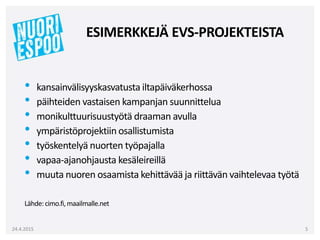 • kansainvälisyyskasvatusta iltapäiväkerhossa
• päihteiden vastaisen kampanjan suunnittelua
• monikulttuurisuustyötä draaman avulla
• ympäristöprojektiin osallistumista
• työskentelyä nuorten työpajalla
• vapaa-ajanohjausta kesäleireillä
• muuta nuoren osaamista kehittävää ja riittävän vaihtelevaa työtä
Lähde:cimo.fi,maailmalle.net
24.4.2015 5
ESIMERKKEJÄ EVS-PROJEKTEISTA
 