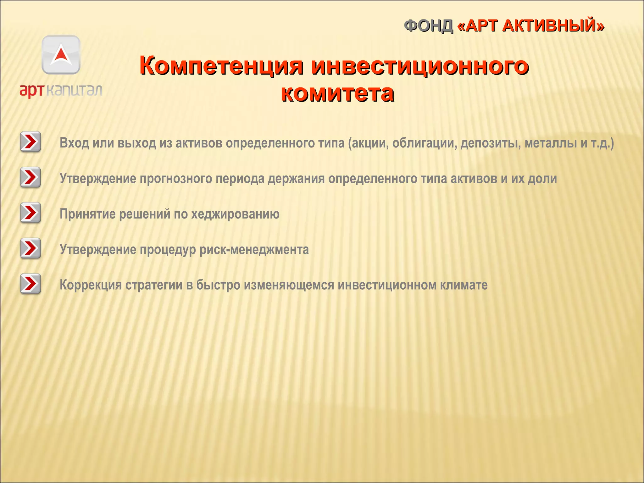 ФОНД   «АРТ АКТИВНЫЙ» Компетенция инвестиционного  комитета Вход или выход из активов определенного типа (акции, облигации, депозиты, металлы и т.д.) Утверждение прогнозного периода держания определенного типа активов и их доли Принятие решений по хеджированию Утверждение процедур риск-менеджмента Коррекция стратегии в быстро изменяющемся инвестиционном климате 