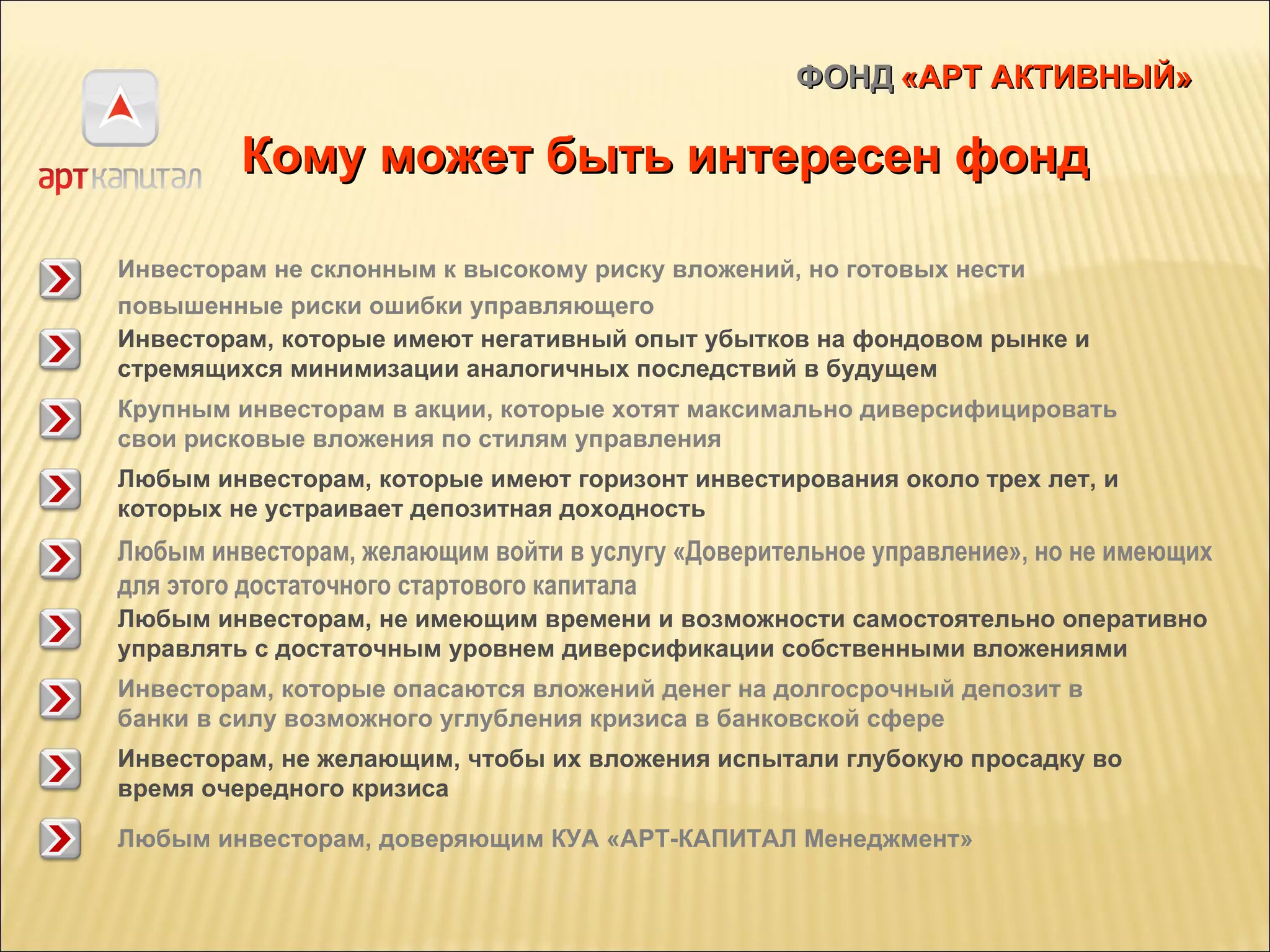ФОНД   «АРТ АКТИВНЫЙ» Кому может быть интересен фонд Инвесторам не склонным к высокому риску вложений, но готовых нести повышенные риски ошибки управляющего   Инвесторам, которые имеют негативный опыт убытков на фондовом рынке и стремящихся минимизации аналогичных последствий в будущем Крупным инвесторам в акции, которые хотят максимально диверсифицировать свои рисковые вложения по стилям управления   Любым инвесторам, которые имеют горизонт инвестирования около трех лет, и которых не устраивает депозитная доходность   Любым инвесторам, желающим войти в услугу «Доверительное управление», но не имеющих для этого достаточного стартового капитала Любым инвесторам, не имеющим времени и возможности самостоятельно оперативно управлять с достаточным уровнем диверсификации собственными вложениями   Инвесторам, которые опасаются вложений денег на долгосрочный депозит в банки в силу возможного углубления кризиса в банковской сфере   Инвесторам, не желающим, чтобы их вложения испытали глубокую просадку во время очередного кризиса   Любым инвесторам, доверяющим КУА «АРТ-КАПИТАЛ Менеджмент»   
