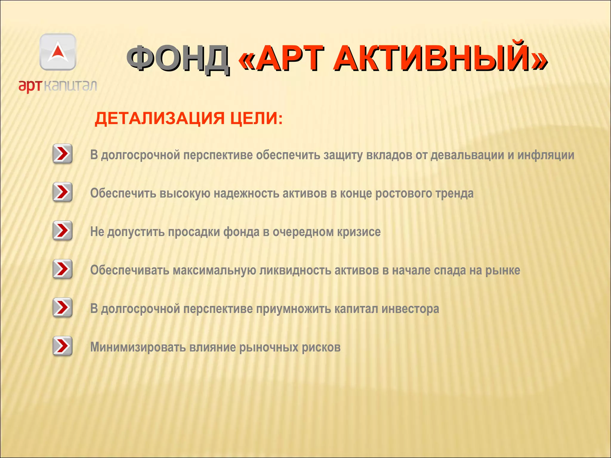 ФОНД   «АРТ АКТИВНЫЙ» В долгосрочной перспективе обеспечить защиту вкладов от девальвации и инфляции Обеспечить высокую надежность активов в конце ростового тренда ДЕТАЛИЗАЦИЯ ЦЕЛИ: Не допустить просадки фонда в очередном кризисе Обеспечивать максимальную ликвидность активов в начале спада на рынке В долгосрочной перспективе приумножить капитал инвестора Минимизировать влияние рыночных рисков 