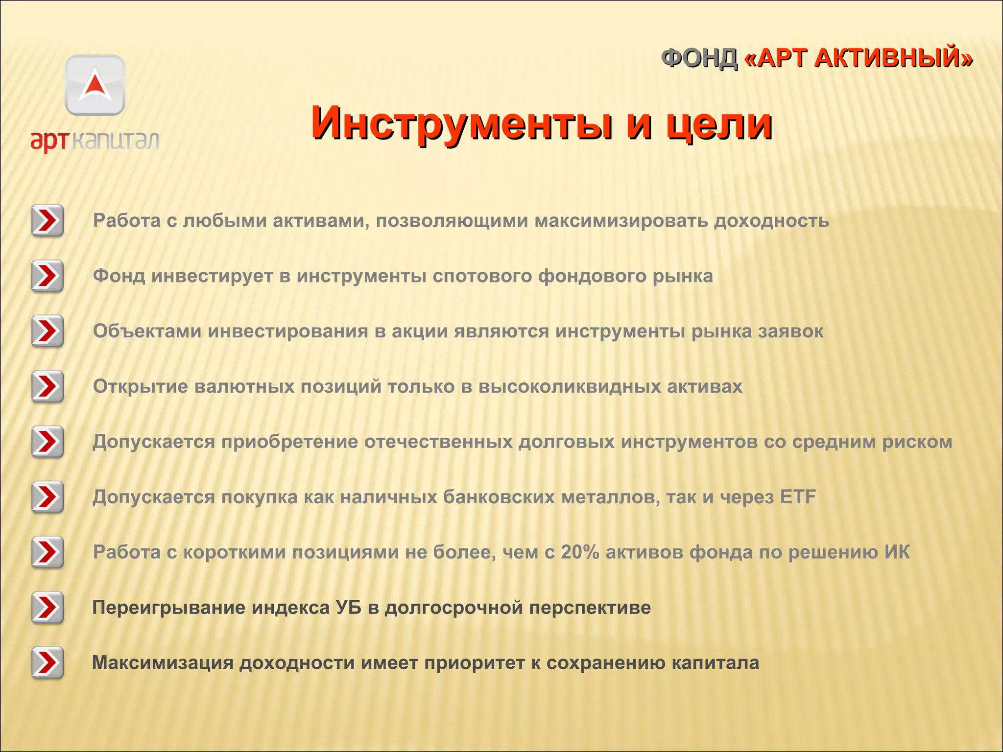 ФОНД   «АРТ АКТИВНЫЙ» Инструменты и цели Работа с любыми активами, позволяющими максимизировать доходность Фонд инвестирует в инструменты спотового фондового рынка Открытие валютных позиций только в высоколиквидных активах Объектами инвестирования в акции являются инструменты рынка заявок Допускается приобретение отечественных долговых инструментов со средним риском Допускается покупка как наличных банковских металлов, так и через  ETF Работа с короткими позициями не более, чем с 20% активов фонда по решению ИК Максимизация доходности имеет приоритет к сохранению капитала Переигрывание индекса УБ в долгосрочной перспективе 