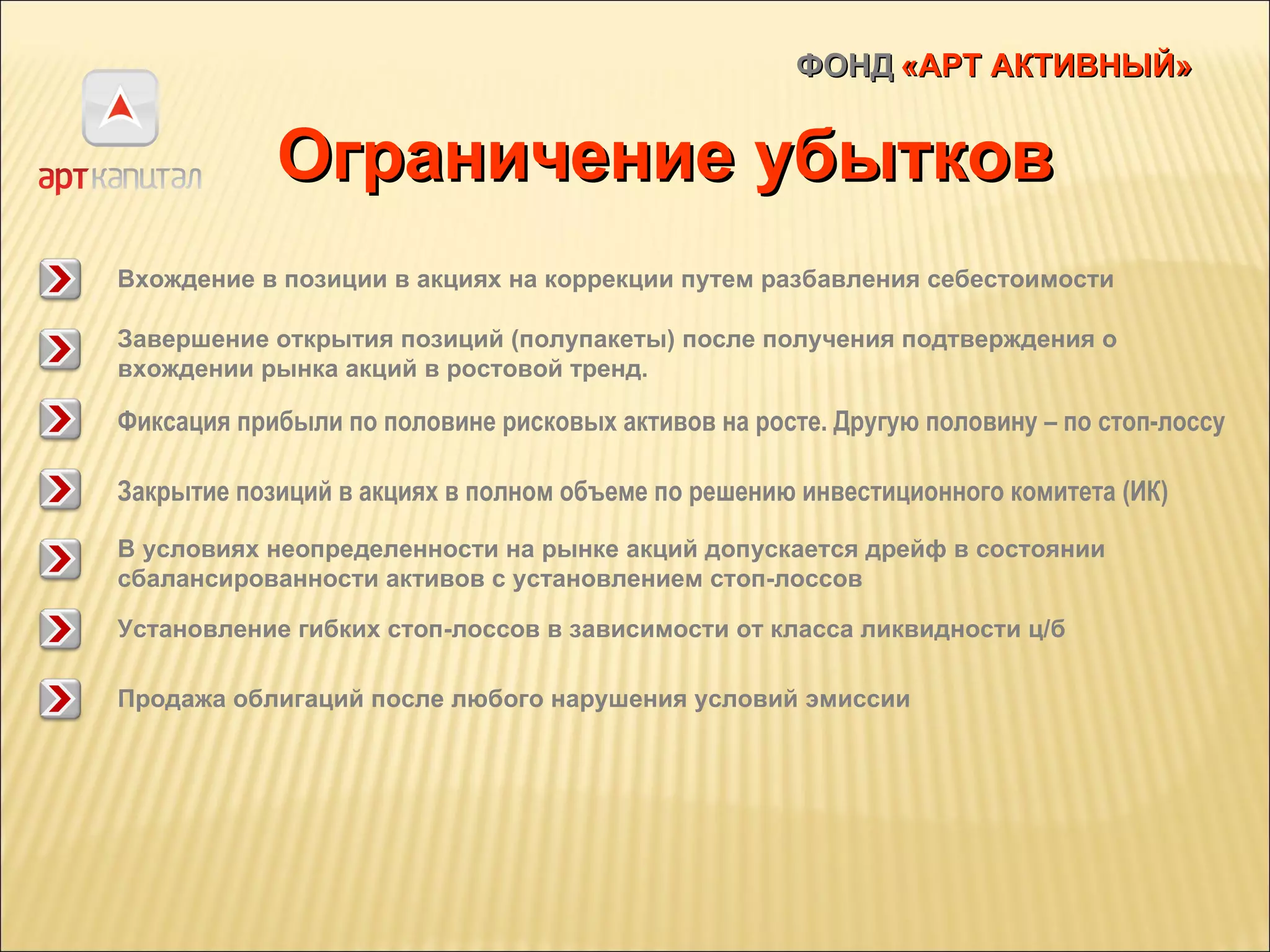 ФОНД   «АРТ АКТИВНЫЙ» Ограничение убытков Закрытие позиций в акциях в полном объеме по решению инвестиционного комитета (ИК) В условиях неопределенности на рынке акций допускается дрейф в состоянии сбалансированности активов с установлением стоп-лоссов Вхождение в позиции в акциях на коррекции путем разбавления себестоимости Фиксация прибыли по половине рисковых активов на росте. Другую половину – по стоп-лоссу Завершение открытия позиций (полупакеты) после получения подтверждения о вхождении рынка акций в ростовой тренд.  Установление гибких стоп-лоссов в зависимости от класса ликвидности ц/б Продажа облигаций после любого нарушения условий эмиссии 