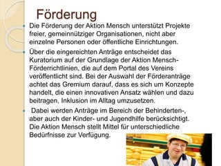 Förderung
 Die Förderung der Aktion Mensch unterstützt Projekte
freier, gemeinnütziger Organisationen, nicht aber
einzelne Personen oder öffentliche Einrichtungen.
 Über die eingereichten Anträge entscheidet das
Kuratorium auf der Grundlage der Aktion Mensch-
Förderrichtlinien, die auf dem Portal des Vereins
veröffentlicht sind. Bei der Auswahl der Förderanträge
achtet das Gremium darauf, dass es sich um Konzepte
handelt, die einen innovativen Ansatz wählen und dazu
beitragen, Inklusion im Alltag umzusetzen.
 Dabei werden Anträge im Bereich der Behinderten-,
aber auch der Kinder- und Jugendhilfe berücksichtigt.
Die Aktion Mensch stellt Mittel für unterschiedliche
Bedürfnisse zur Verfügung.
Gizem Ay
 