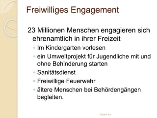 Freiwilliges Engagement
23 Millionen Menschen engagieren sich
ehrenamtlich in ihrer Freizeit
◦ Im Kindergarten vorlesen
◦ ein Umweltprojekt für Jugendliche mit und
ohne Behinderung starten
◦ Sanitätsdienst
◦ Freiwillige Feuerwehr
◦ ältere Menschen bei Behördengängen
begleiten.
Gizem Ay
 