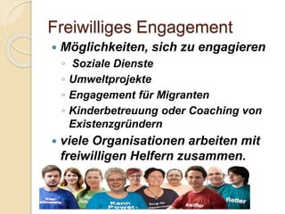 Freiwilliges Engagement
 Möglichkeiten, sich zu engagieren
◦ Soziale Dienste
◦ Umweltprojekte
◦ Engagement für Migranten
◦ Kinderbetreuung oder Coaching von
Existenzgründern
 viele Organisationen arbeiten mit
freiwilligen Helfern zusammen.
Gizem Ay
 