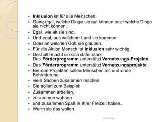  Inklusion ist für alle Menschen.
 Ganz egal, welche Dinge sie gut können oder welche Dinge
sie nicht können.
 Egal, wie alt sie sind.
 Und egal, aus welchem Land sie kommen.
 Oder an welchen Gott sie glauben.
 Für die Aktion Mensch ist Inklusion sehr wichtig.
 Deshalb macht sie sich dafür stark.
Das Förderprogramm unterstützt Vernetzungs-Projekte.
 Das Förderprogramm unterstützt Vernetzungsprojekte.
 Bei den Projekten sollen Menschen mit und ohne
Behinderung
 viele Sachen zusammen machen.
 Sie sollen zum Beispiel:
 Zusammen arbeiten,
 zusammen wohnen
 und zusammen Spaß in ihrer Freizeit haben.
 Wenn sie das wollen.
Gizem Ay
 