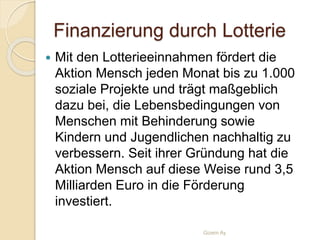 Finanzierung durch Lotterie
 Mit den Lotterieeinnahmen fördert die
Aktion Mensch jeden Monat bis zu 1.000
soziale Projekte und trägt maßgeblich
dazu bei, die Lebensbedingungen von
Menschen mit Behinderung sowie
Kindern und Jugendlichen nachhaltig zu
verbessern. Seit ihrer Gründung hat die
Aktion Mensch auf diese Weise rund 3,5
Milliarden Euro in die Förderung
investiert.
Gizem Ay
 