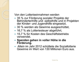 Von den Lotterieeinnahmen werden
 35 % zur Förderung sozialer Projekte der
Behindertenhilfe und -selbsthilfe und in Projekten
der Kinder- und Jugendhilfe eingesetzt,
 30 % werden als Gewinne ausgeschüttet,
 16,7 % als Lotteriesteuer abgeführt,
 15,7 % für Kosten des Geschäftsbetriebs
verwendet.
 Spenden gehen in voller Höhe in die
Förderung.
 Allein im Jahr 2012 schüttete die Soziallotterie
Gewinne im Wert von 130 Millionen Euro aus.
Gizem Ay
 