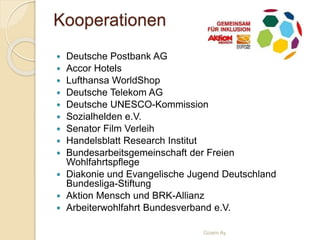 Kooperationen
 Deutsche Postbank AG
 Accor Hotels
 Lufthansa WorldShop
 Deutsche Telekom AG
 Deutsche UNESCO-Kommission
 Sozialhelden e.V.
 Senator Film Verleih
 Handelsblatt Research Institut
 Bundesarbeitsgemeinschaft der Freien
Wohlfahrtspflege
 Diakonie und Evangelische Jugend Deutschland
Bundesliga-Stiftung
 Aktion Mensch und BRK-Allianz
 Arbeiterwohlfahrt Bundesverband e.V.
Gizem Ay
 