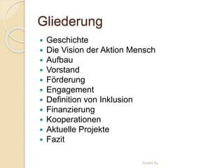 Gliederung
 Geschichte
 Die Vision der Aktion Mensch
 Aufbau
 Vorstand
 Förderung
 Engagement
 Definition von Inklusion
 Finanzierung
 Kooperationen
 Aktuelle Projekte
 Fazit
Gizem Ay
 