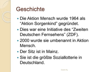 Geschichte
 Die Aktion Mensch wurde 1964 als
“Aktion Sorgenkind” gegründet.
 Dies war eine Initiative des “Zweiten
Deutschen Fernsehens” (ZDF).
 2000 wurde sie umbenannt in Aktion
Mensch.
 Der Sitz ist in Mainz.
 Sie ist die größte Soziallotterie in
Deutschland.
Gizem Ay
 