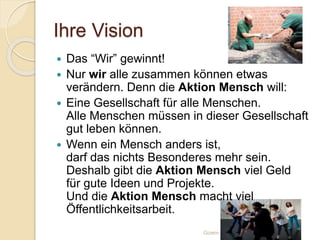 Ihre Vision
Gizem Ay
 Das “Wir” gewinnt!
 Nur wir alle zusammen können etwas
verändern. Denn die Aktion Mensch will:
 Eine Gesellschaft für alle Menschen.
Alle Menschen müssen in dieser Gesellschaft
gut leben können.
 Wenn ein Mensch anders ist,
darf das nichts Besonderes mehr sein.
Deshalb gibt die Aktion Mensch viel Geld
für gute Ideen und Projekte.
Und die Aktion Mensch macht viel
Öffentlichkeitsarbeit.
 