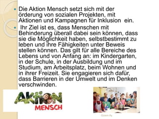  Die Aktion Mensch setzt sich mit der
örderung von sozialen Projekten, mit
Aktionen und Kampagnen für Inklusion ein.
 Ihr Ziel ist es, dass Menschen mit
Behinderung überall dabei sein können, dass
sie die Möglichkeit haben, selbstbestimmt zu
leben und ihre Fähigkeiten unter Beweis
stellen können. Das gilt für alle Bereiche des
Lebens und von Anfang an: im Kindergarten,
in der Schule, in der Ausbildung und im
Studium, am Arbeitsplatz, beim Wohnen und
in ihrer Freizeit. Sie engagieren sich dafür,
dass Barrieren in der Umwelt und im Denken
verschwinden.
Gizem Ay
 