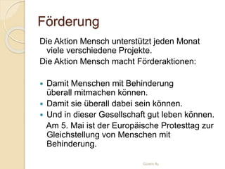 Förderung
Die Aktion Mensch unterstützt jeden Monat
viele verschiedene Projekte.
Die Aktion Mensch macht Förderaktionen:
 Damit Menschen mit Behinderung
überall mitmachen können.
 Damit sie überall dabei sein können.
 Und in dieser Gesellschaft gut leben können.
Am 5. Mai ist der Europäische Protesttag zur
Gleichstellung von Menschen mit
Behinderung.
Gizem Ay
 