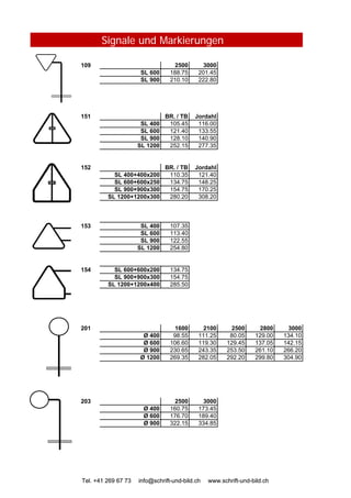 Signale und Markierungen
109 2500 3000
SL 600 188.75 201.45
SL 900 210.10 222.80
151 BR. / TB Jordahl
SL 400 105.45 116.00
SL 600 121.40 133.55
SL 900 128.10 140.90
SL 1200 252.15 277.35
152 BR. / TB Jordahl
SL 400+400x200 110.35 121.40
SL 600+600x250 134.75 148.25
SL 900+900x300 154.75 170.25
SL 1200+1200x300 280.20 308.20
153 SL 400 107.35
SL 600 113.40
SL 900 122.55
SL 1200 254.80
Tel. +41 269 67 73 info@schrift-und-bild.ch www.schrift-und-bild.ch
154 SL 600+600x200 134.75
SL 900+900x300 154.75
SL 1200+1200x400 285.50
201 1600 2100 2500 2800 3000
Ø 400 98.55 111.25 80.05 129.00 134.10
Ø 600 106.60 119.30 129.45 137.05 142.15
Ø 900 230.65 243.35 253.50 261.10 266.20
Ø 1200 269.35 282.05 292.20 299.80 304.90
203 2500 3000
Ø 400 160.75 173.45
Ø 600 176.70 189.40
Ø 900 322.15 334.85
Tel. +41 269 67 73 info@schrift-und-bild.ch www.schrift-und-bild.ch
 