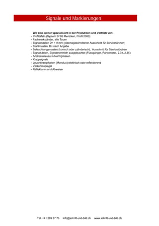 Signale und Markierungen
Wir sind weiter spezialisiert in der Produktion und Vertrieb von:
- Profiltafeln (System SF92 Menziken, Profil 2000)
- Fachwerkständer, alle Typen
- Signalmasten D= 114mm (plasmageschnittener Ausschnitt für Servicetürchen)
- Stahlmasten, D= nach Angabe
- Beleuchtungsmasten (konisch oder zylinderisch), Ausschnitt für Servicetürchen
- Signalkästen, Signaltrommeln ausgeleuchtet (Fussgänger, Parkometer, 2.34, 2.35)
- Andreaskreuze in Normgrössen
- Klappsignale
- Leuchtinselpfosten (Monolux) elektrisch oder reflektierend
- Verkehrsspiegel
- Reflektoren und Abweiser
Tel. +41 269 67 73 info@schrift-und-bild.ch www.schrift-und-bild.chTel. +41 269 67 73 info@schrift-und-bild.ch www.schrift-und-bild.ch
 