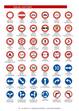 Tel. +41 269 67 73  info@schrift-und-bild.ch  www.schrift-und-bild.ch
Signale und Stahl
2.01
Allgemeines
Fahrverbot
2.02
Einfahrt
verboten
2.03
Verbot für
Motorwagen
2.04
Verbot für
Motorräder
2.05
Verbot für
Fahrräder
2.06
Verbot für
Motorfahrräder
2.07
Verbot für
Lastwagen
2.08
Verbot für
Gesellschaftswagen
2.09
Verbot für
Anhänger
2.09.1
Verbot für Anhäng.
mit Ausnahme
2.10.1
Verbot für
Fahrzeuge m.g.L.
2.11
Verbot für
Fahrzeuge mit w.L.
2.12
Verbot für
Tiere
2.13
Verbot für
MW und MR
2.14
Verbot für
MW, MR und Mofa
2.15
Verbot für
Fussgänger
2.15.1
Skifahren
verboten
2.15.2
Schlitteln
verboten
2.15.3
Verbot für
fahrzeugäh. Geräte
2.16
Höchstgewicht
2.17
Achsdruck
2.18
Höchstbreite
2.19
Höchsthöhe
2.20
Höchstlänge
2.30
Höchst-
geschwindigkeit
2.30.1
Höchst-
geschwindigkeit
2.30.1
Vitesse
maximale
2.30.1
Velocità
massima
2.31
Mindest-
geschwindigkeit
2.32
Fahrtrichtung
rechts
2.33
Fahrtrichtung
links
2.34
Hindernis rechts
umfahren
2.35
Hindernis links
umfahren
2.36
Geradeausfahren
2.37
Rechtsabbiegen
2.38
Linksabbiegen
2.39
Rechts- oder
linksabbiegen
2.40
Geradeaus oder
rechtsabbiegen
2.41
Geradeaus oder
linksabbiegen
2.41.1
Kreisverkehr
2.42
Abbiegen nach
rechts verboten
2.43
Abbiegen nach
links verboten
 